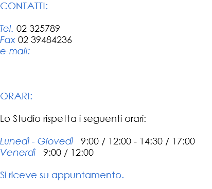 CONTATTI: Tel. 02 325789
Fax 02 39484236
e-mail:   ORARI: Lo Studio rispetta i seguenti orari: Lunedì - Giovedì 9:00 / 12:00 - 14:30 / 17:00
Venerdì 9:00 / 12:00 Si riceve su appuntamento.
